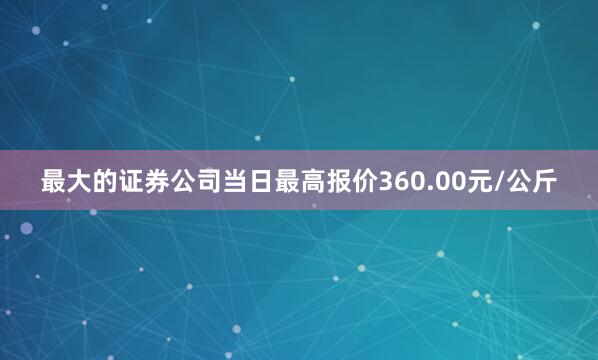 最大的证券公司当日最高报价360.00元/公斤