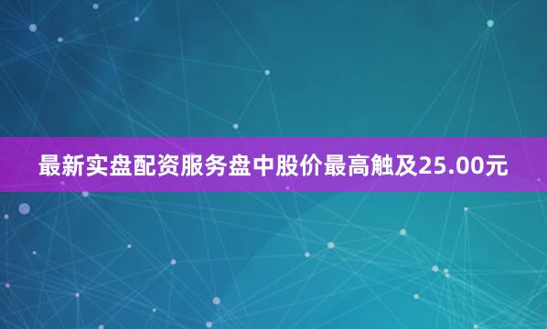 最新实盘配资服务盘中股价最高触及25.00元