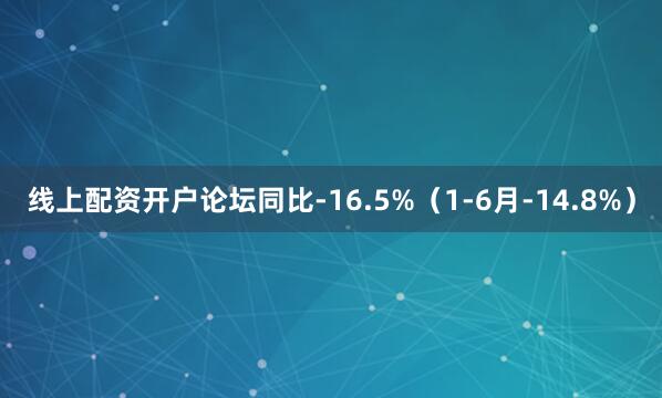 线上配资开户论坛同比-16.5%（1-6月-14.8%）